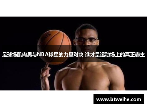 足球场肌肉男与NBA球星的力量对决 谁才是运动场上的真正霸主